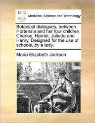 Title: Botanical Dialogues, Between Hortensia and Her Four Children, Charles, Harriet, Juliette and Henry. Designed for the Use of Schools, by a Lady., Author: Maria Elizabeth Jackson
