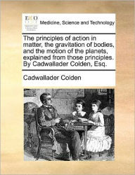 Title: The Principles of Action in Matter, the Gravitation of Bodies, and the Motion of the Planets, Explained from Those Principles. by Cadwallader Colden, Esq., Author: Cadwallader Colden