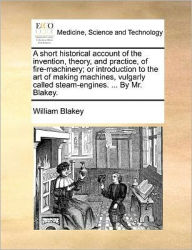 Title: A Short Historical Account of the Invention, Theory, and Practice, of Fire-Machinery; Or Introduction to the Art of Making Machines, Vulgarly Called Steam-Engines. ... by Mr. Blakey., Author: William Blakey