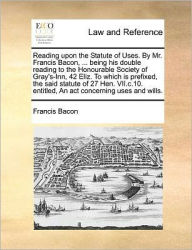 Title: Reading Upon the Statute of Uses. by Mr. Francis Bacon, ... Being His Double Reading to the Honourable Society of Gray's-Inn, 42 Eliz. to Which Is Prefixed, the Said Statute of 27 Hen. VII.C.10. Entitled, an ACT Concerning Uses and Wills., Author: Francis Bacon