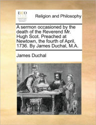 Title: A Sermon Occasioned by the Death of the Reverend Mr. Hugh Scot. Preached at Newtown, the Fourth of April, 1736. by James Duchal, M.A., Author: James Duchal
