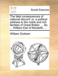 Title: The Fatal Consequences of National Discord: Or, a Political Address to the Noble and Rich Families of Great Britain. ... by ... William Earl of Monteith, ..., Author: William Graham