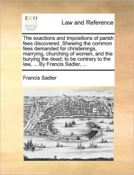 Title: The Exactions and Impositions of Parish Fees Discovered. Shewing the Common Fees Demanded for Christenings, Marrying, Churching of Women, and the Burying the Dead; To Be Contrary to the Law, ... by Francis Sadler, ..., Author: Francis Sadler