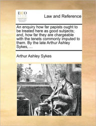 Title: An Enquiry How Far Papists Ought to Be Treated Here as Good Subjects; And, How Far They Are Chargeable with the Tenets Commonly Imputed to Them. by the Late Arthur Ashley Sykes, ..., Author: Arthur Ashley Sykes
