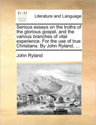 Title: Serious Essays on the Truths of the Glorious Gospel, and the Various Branches of Vital Experience. for the Use of True Christians. by John Ryland, ..., Author: John Ryland