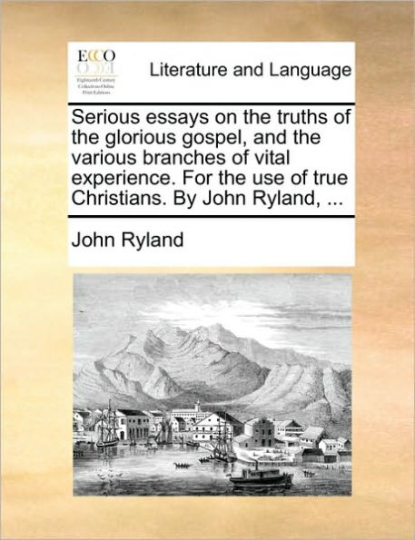 Serious Essays on the Truths of Glorious Gospel, and Various Branches Vital Experience. for Use True Christians. by John Ryland, ...