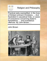 Title: Practical Piety Exemplified, in the Lives of Thirteen Eminent Christians, ... and Illustrated in Casuistical Hints, or Cases of Conscience Concerning Satan's Temptations, ... and Scandalous Offences. by John Brown, ..., Author: John Brown