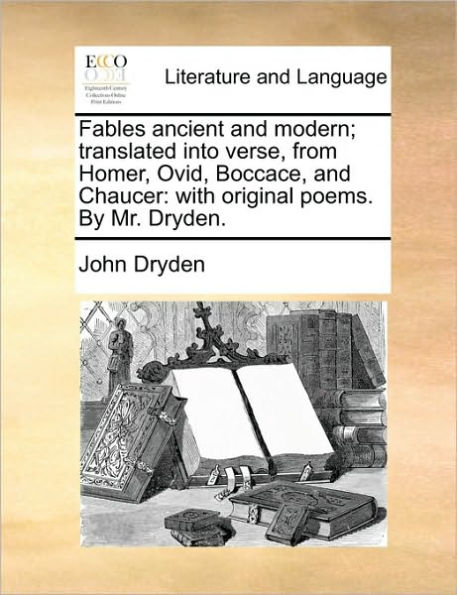 Fables Ancient and Modern; Translated Into Verse, from Homer, Ovid, Boccace, and Chaucer: With Original Poems. by Mr. Dryden.