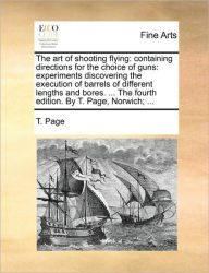 Title: The Art of Shooting Flying: Containing Directions for the Choice of Guns: Experiments Discovering the Execution of Barrels of Different Lengths and Bores. ... the Fourth Edition. by T. Page, Norwich; ..., Author: T Page