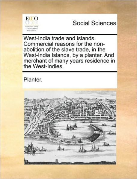West-India Trade and Islands. Commercial Reasons for the Non-Abolition of the Slave Trade, in the West-India Islands, by a Planter. and Merchant of Many Years Residence in the West-Indies.