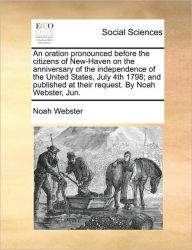 Title: An Oration Pronounced Before the Citizens of New-Haven on the Anniversary of the Independence of the United States, July 4th 1798; And Published at Their Request. by Noah Webster, Jun., Author: Noah Webster