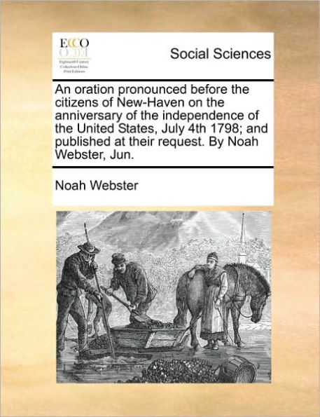An Oration Pronounced Before the Citizens of New-Haven on the Anniversary of the Independence of the United States, July 4th 1798; And Published at Their Request. by Noah Webster, Jun.