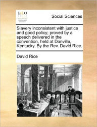 Title: Slavery Inconsistent with Justice and Good Policy; Proved by a Speech Delivered in the Convention, Held at Danville, Kentucky. by the Rev. David Rice., Author: David Rice