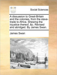 Title: A Dissuasion to Great-Britain and the Colonies, from the Slave-Trade to Africa. Shewing the Injustice Thereof, &C. Revised and Abridged. by James Swan., Author: James Swan