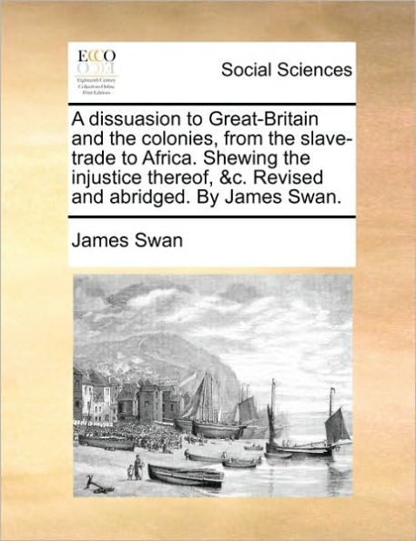 A Dissuasion to Great-Britain and the Colonies, from Slave-Trade Africa. Shewing Injustice Thereof, &C. Revised Abridged. by James Swan.