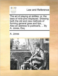 Title: The Art of Playing at Skittles: Or, the Laws of Nine-Pins Displayed. Shewing Both the Old and New Methods of Forming General Goes and Tips, ... Also an Address to Publicans, ... by A. Jones, Esq., Author: A Jones