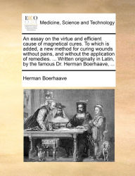 Title: An essay on the virtue and efficient cause of magnetical cures. To which is added, a new method for curing wounds without pains, and without the application of remedies. ... Written originally in Latin, by the famous Dr. Herman Boerhaave, ..., Author: Herman Boerhaave