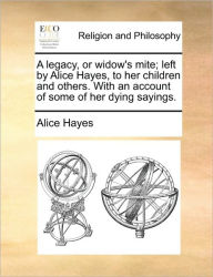 Title: A Legacy, or Widow's Mite; Left by Alice Hayes, to Her Children and Others. with an Account of Some of Her Dying Sayings., Author: Alice Hayes