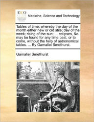 Title: Tables of Time; Whereby the Day of the Month Either New or Old Stile; Day of the Week; Rising of the Sun; ... Eclipses, &C. May Be Found for Any Time Past, or to Come, Without the Help of Astronomical Tables. ... by Gamaliel Smethurst., Author: Gamaliel Smethurst