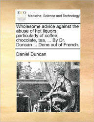 Title: Wholesome Advice Against the Abuse of Hot Liquors, Particularly of Coffee, Chocolate, Tea, ... by Dr. Duncan ... Done Out of French., Author: Daniel Duncan