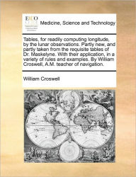 Title: Tables, for Readily Computing Longitude, by the Lunar Observations. Partly New, and Partly Taken from the Requisite Tables of Dr. Maskelyne. with Their Application, in a Variety of Rules and Examples. by William Croswell, A.M. Teacher of Navigation., Author: William Croswell