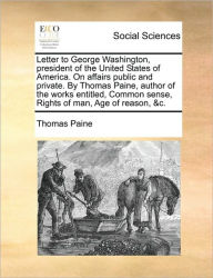 Title: Letter to George Washington, President of the United States of America. on Affairs Public and Private. by Thomas Paine, Author of the Works Entitled, Common Sense, Rights of Man, Age of Reason, &C., Author: Thomas Paine