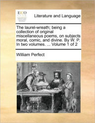 Title: The Laurel-Wreath; Being a Collection of Original Miscellaneous Poems, on Subjects Moral, Comic, and Divine. by W. P. in Two Volumes. ... Volume 1 of 2, Author: William Perfect