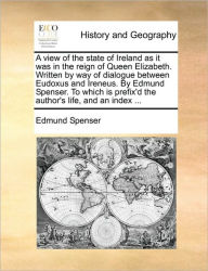 Title: A View of the State of Ireland as It Was in the Reign of Queen Elizabeth. Written by Way of Dialogue Between Eudoxus and Ireneus. by Edmund Spenser. to Which Is Prefix'd the Author's Life, and an Index ..., Author: Edmund Spenser