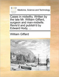 Title: Cases in midwifry. Written by the late Mr. William Giffard, surgeon and man-midwife. Revis'd and publish'd by Edward Hody, ..., Author: William Giffard