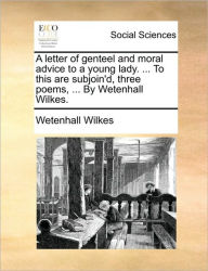 Title: A Letter of Genteel and Moral Advice to a Young Lady. ... to This Are Subjoin'd, Three Poems, ... by Wetenhall Wilkes., Author: Wetenhall Wilkes