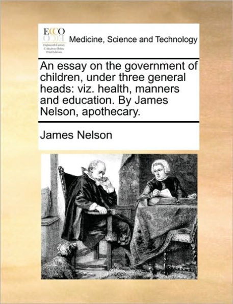 An essay on the government of children, under three general heads: viz. health, manners and education. By James Nelson, apothecary.