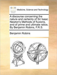 Title: A Discourse Concerning the Nature and Certainty of Sir Isaac Newton's Methods of Fluxions, and of Prime and Ultimate Ratios. by Benjamin Robins, F.R.S., Author: Benjamin Robins