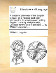 Title: A Practical Grammar of the English Tongue: Or, a Rational and Easy Introduction to Speaking and Writing English Correctly and Properly; ... Design'd for the Use of Schools: ... by William Loughton, ..., Author: William Loughton