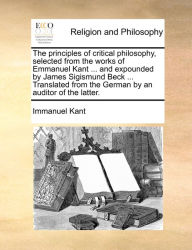Title: The principles of critical philosophy, selected from the works of Emmanuel Kant ... and expounded by James Sigismund Beck ... Translated from the German by an auditor of the latter., Author: Immanuel Kant