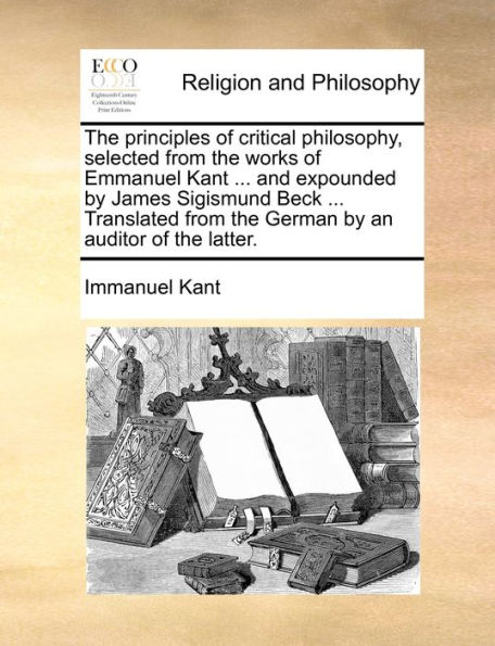 the principles of critical philosophy, selected from works Emmanuel Kant ... and expounded by James Sigismund Beck Translated German an auditor latter.