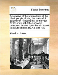 Title: A Narrative of the Proceedings of the Black People, During the Late Awful Calamity in Philadelphia, in the Year 1793: And a Refutation of Some Censures, Thrown Upon Them in Some Late Publications. by A.J. and R.A., Author: Absalom Jones