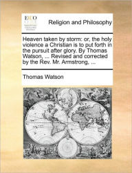 Title: Heaven Taken by Storm: Or, the Holy Violence a Christian Is to Put Forth in the Pursuit After Glory. by Thomas Watson, ... Revised and Corrected by the REV. Mr. Armstrong, ..., Author: Thomas Watson Jr.