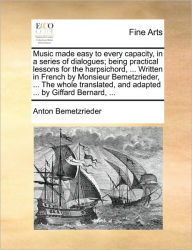 Title: Music Made Easy to Every Capacity, in a Series of Dialogues; Being Practical Lessons for the Harpsichord, ... Written in French by Monsieur Bemetzrieder, ... the Whole Translated, and Adapted ... by Giffard Bernard, ..., Author: Antoine Bemetzrieder