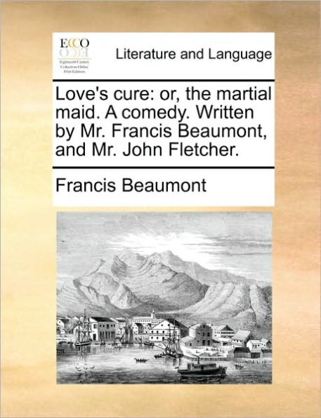 Love's Cure: Or, the Martial Maid. a Comedy. Written by Mr. Francis Beaumont, and John Fletcher.