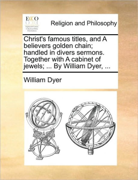 Christ's Famous Titles, and a Believers Golden Chain; Handled Divers Sermons. Together with Cabinet of Jewels; ... by William Dyer,