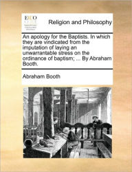 Title: An Apology for the Baptists. in Which They Are Vindicated from the Imputation of Laying an Unwarrantable Stress on the Ordinance of Baptism; ... by Abraham Booth., Author: Abraham Booth