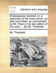 Title: Shakespeare Restored: Or, a Specimen of the Many Errors, as Well Committed, as Unamended, by Mr. Pope in His Late Edition of This Poet. ... by Mr. Theobald., Author: MR Theobald