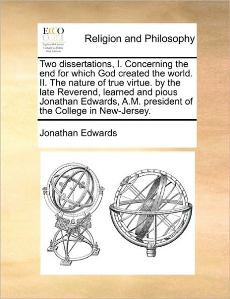 Two dissertations, I. Concerning the end for which God created world. II. nature of true virtue. by late Reverend, learned and pious Jonathan Edwards, A.M. president College New-Jersey.