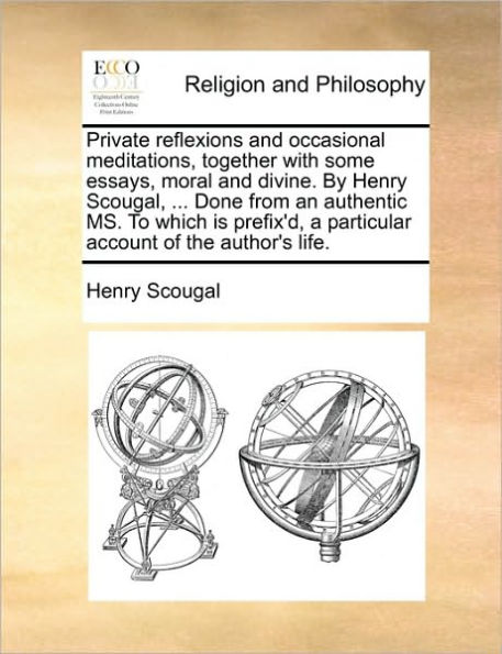 Private reflexions and occasional meditations, together with some essays, moral divine. By Henry Scougal, ... Done from an authentic MS. To which is prefix'd, a particular account of the author's life.