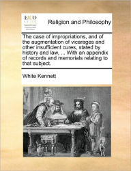 Title: The case of impropriations, and of the augmentation of vicarages and other insufficient cures, stated by history and law, ... With an appendix of records and memorials relating to that subject., Author: White Kennett