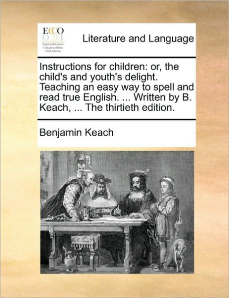 Instructions for Children: Or, the Child's and Youth's Delight. Teaching an Easy Way to Spell Read True English. ... Written by B. Keach, Thirtieth Edition.