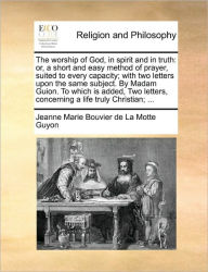 Title: The Worship of God, in Spirit and in Truth: Or, a Short and Easy Method of Prayer, Suited to Every Capacity; With Two Letters Upon the Same Subject. by Madam Guion. to Which Is Added, Two Letters, Concerning a Life Truly Christian; ..., Author: Jeanne Marie Bouvier De La Motte Guyon