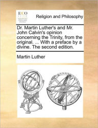 Title: Dr. Martin Luther's and Mr. John Calvin's Opinion Concerning the Trinity, from the Original. ... with a Preface by a Divine. the Second Edition., Author: Martin Luther