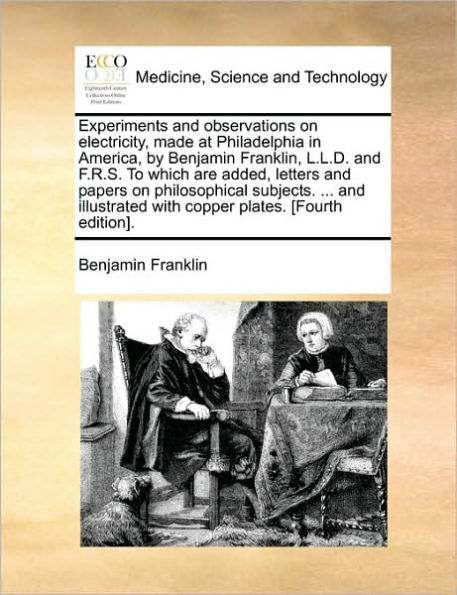Experiments and observations on electricity, made at Philadelphia America, by Benjamin Franklin, L.L.D. F.R.S. To which are added, letters papers philosophical subjects. ... illustrated with copper plates. [Fourth edition].