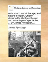 Title: A Short Account of the Eye, and Nature of Vision. Chiefly Designed to Illustrate the Use and Advantage of Spectacles. ... by James Ayscough, ..., Author: James Ayscough